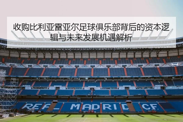 收购比利亚雷亚尔足球俱乐部背后的资本逻辑与未来发展机遇解析