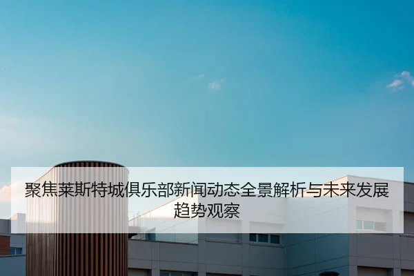 聚焦莱斯特城俱乐部新闻动态全景解析与未来发展趋势观察