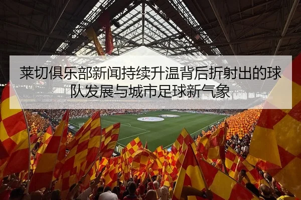 莱切俱乐部新闻持续升温背后折射出的球队发展与城市足球新气象
