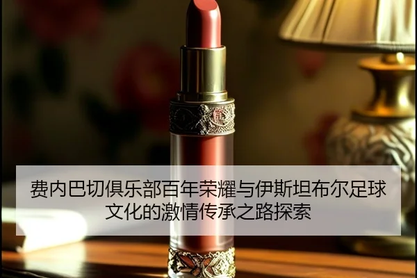费内巴切俱乐部百年荣耀与伊斯坦布尔足球文化的激情传承之路探索