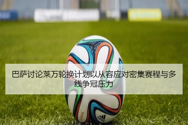 巴萨讨论莱万轮换计划以从容应对密集赛程与多线争冠压力